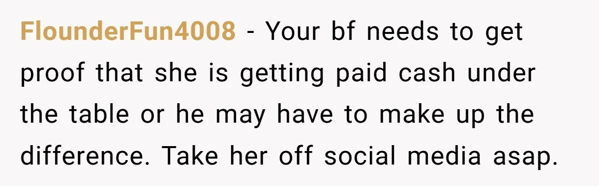 FlounderFun4008 − Your bf needs to get proof that she is getting paid cash under the table or he may have to make up the difference. Take her off social...