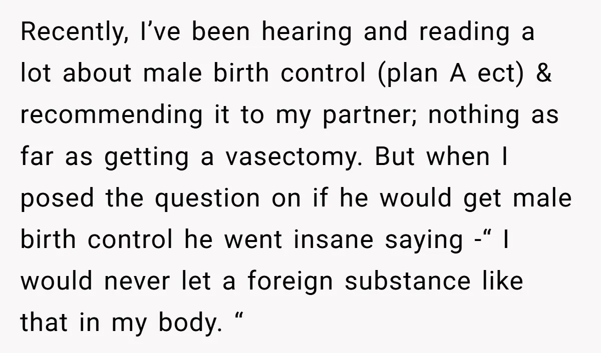 Recently, I’ve been hearing and reading a lot about male birth control (plan A ect) & recommending it to my partner; nothing as far as getting a vasectomy. But when...