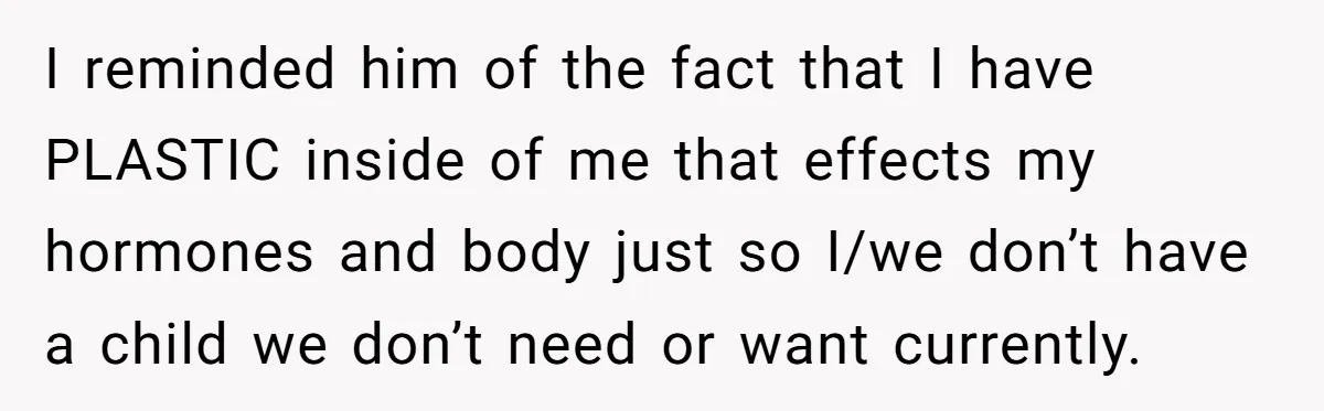 I reminded him of the fact that I have PLASTIC inside of me that effects my hormones and body just so I/we don’t have a child we don’t need or...