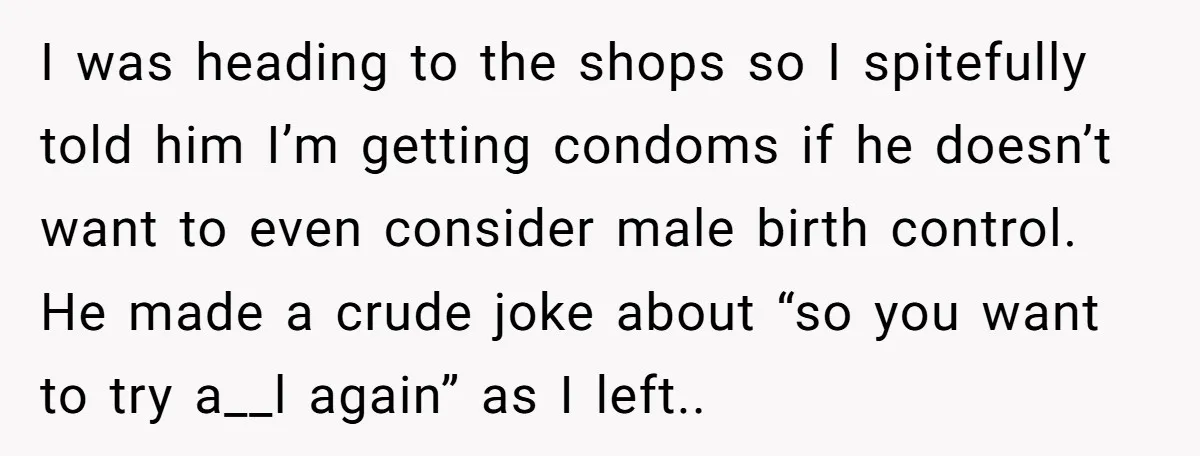 I was heading to the shops so I spitefully told him I’m getting condoms if he doesn’t want to even consider male birth control. He made a crude joke about...