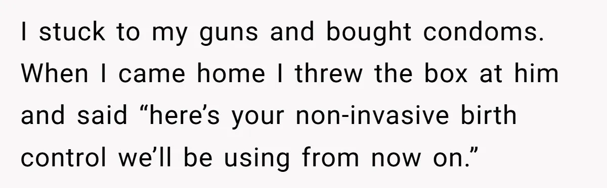 I stuck to my guns and bought condoms. When I came home I threw the box at him and said “here’s your non-invasive birth control we’ll be using from now...