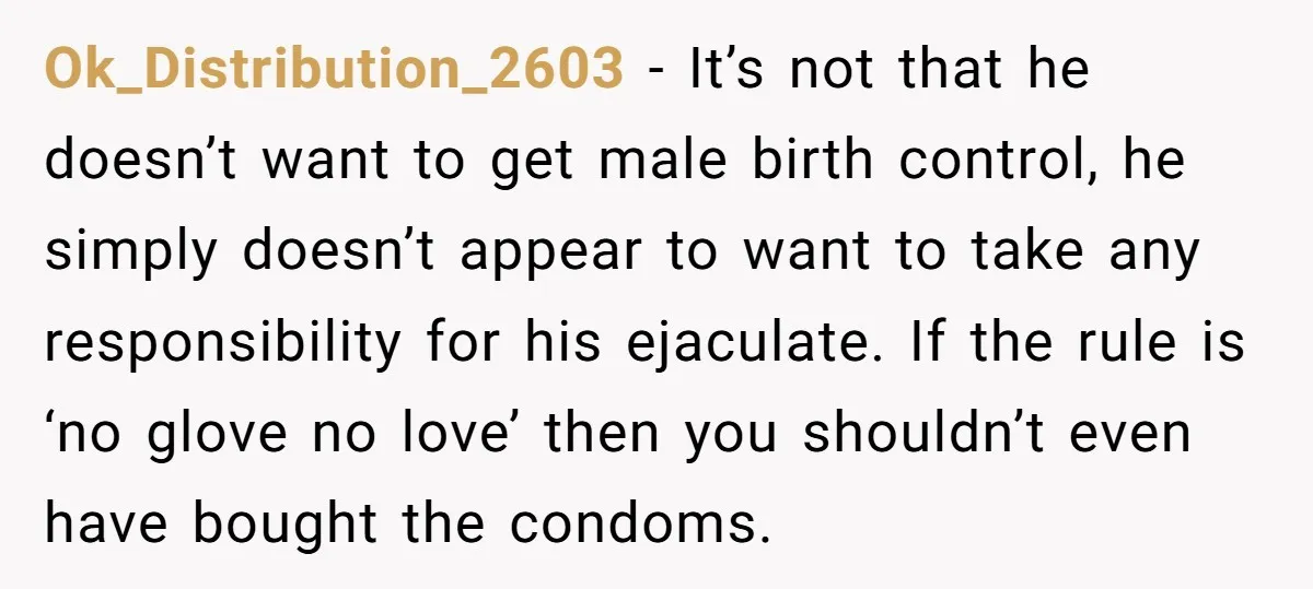 Ok_Distribution_2603 − It’s not that he doesn’t want to get male birth control, he simply doesn’t appear to want to take any responsibility for his ejaculate. If the rule is...