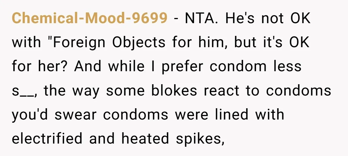 Chemical-Mood-9699 − NTA. He's not OK with "Foreign Objects for him, but it's OK for her? And while I prefer condom less s__, the way some blokes react to condoms...