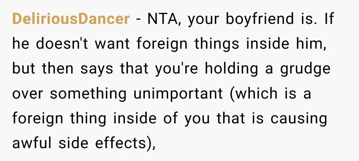 DeliriousDancer − NTA, your boyfriend is. If he doesn't want foreign things inside him, but then says that you're holding a grudge over something unimportant (which is a foreign thing...