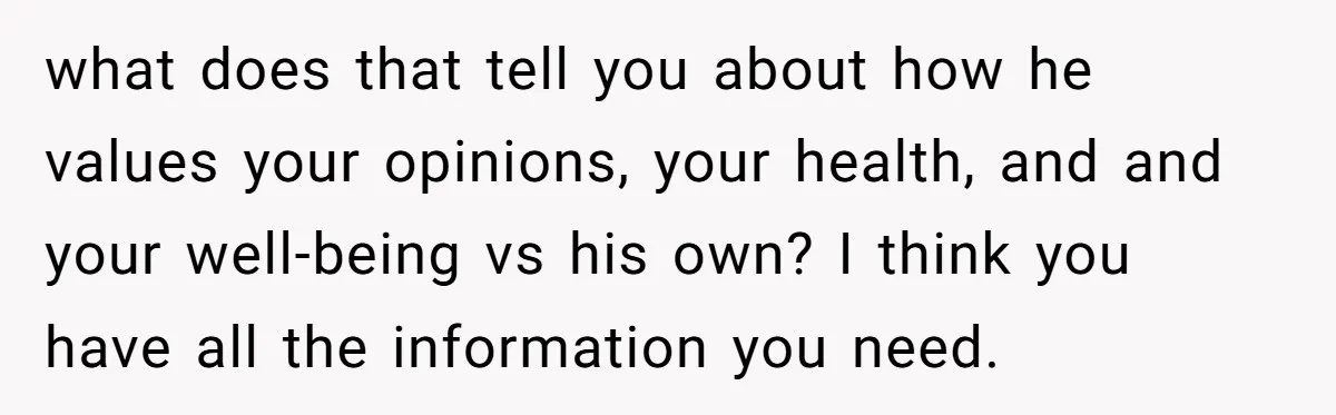 what does that tell you about how he values your opinions, your health, and and your well-being vs his own? I think you have all the information you need.