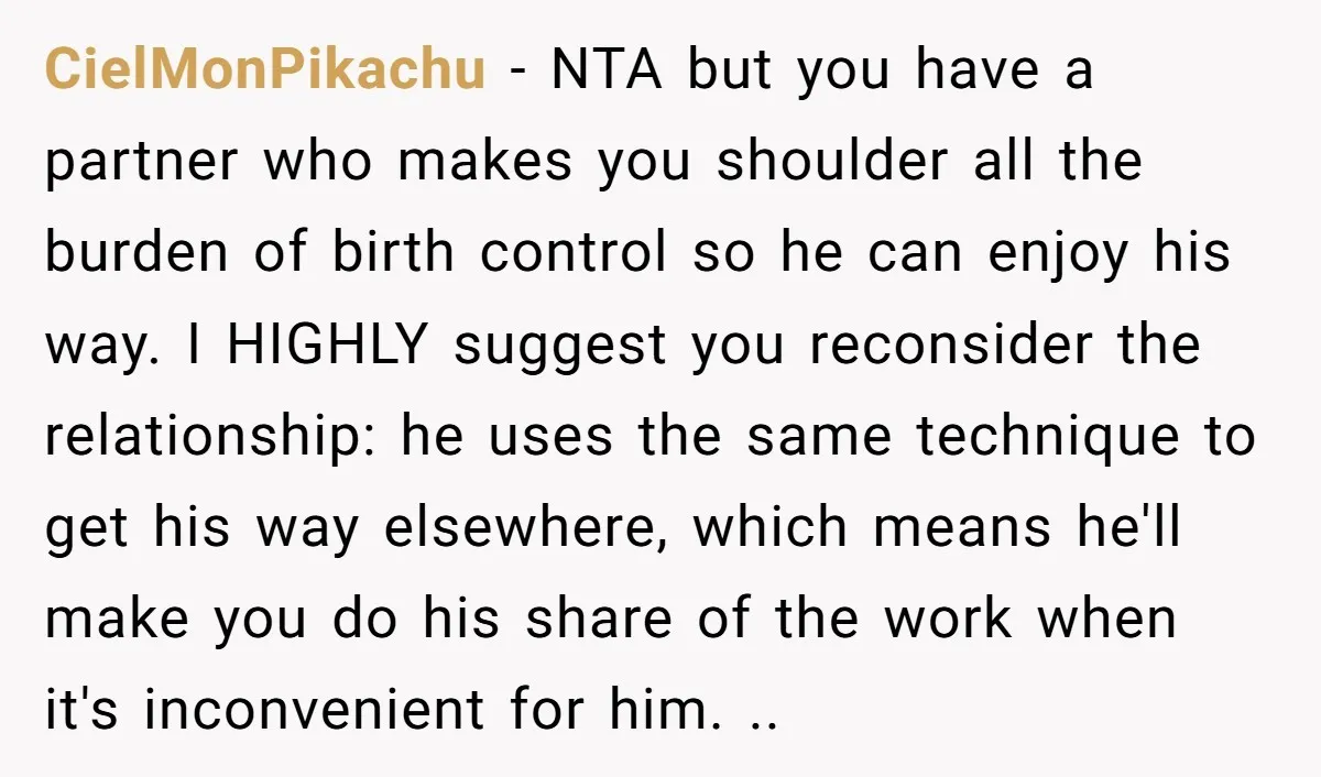 CielMonPikachu − NTA but you have a partner who makes you shoulder all the burden of birth control so he can enjoy his way. I HIGHLY suggest you reconsider the...