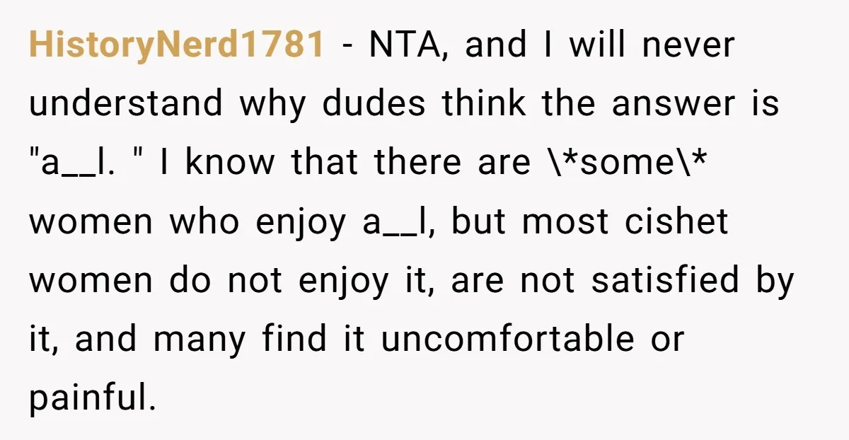 HistoryNerd1781 − NTA, and I will never understand why dudes think the answer is "a__l. " I know that there are \*some\* women who enjoy a__l, but most cishet women...