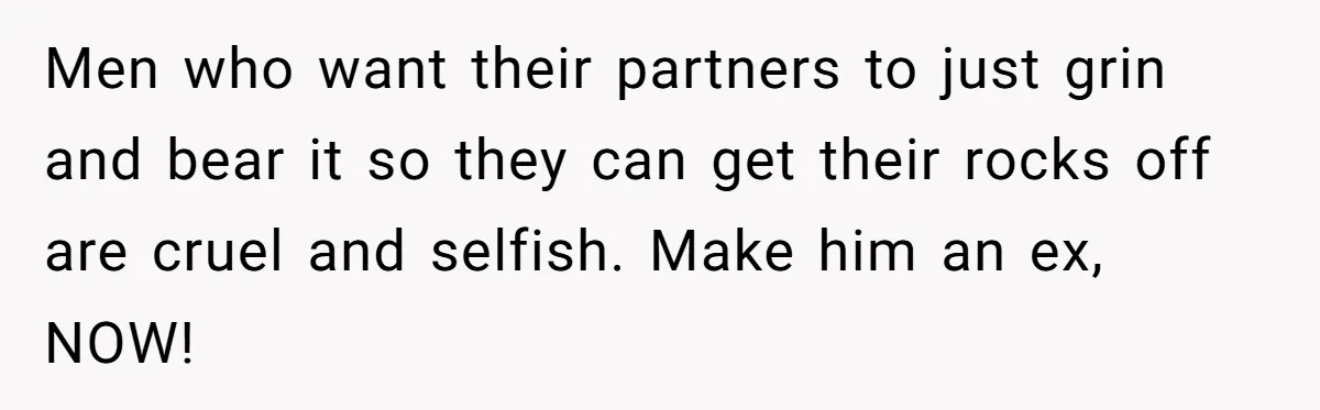 Men who want their partners to just grin and bear it so they can get their rocks off are cruel and selfish. Make him an ex, NOW!