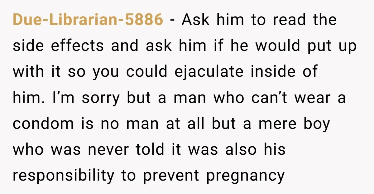 Due-Librarian-5886 − Ask him to read the side effects and ask him if he would put up with it so you could ejaculate inside of him. I’m sorry but a...