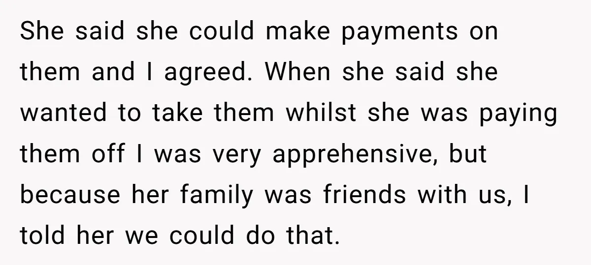 She said she could make payments on them and I agreed. When she said she wanted to take them whilst she was paying them off I was very apprehensive, but...