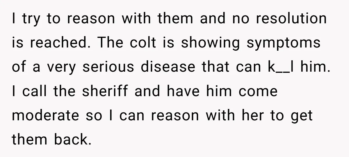I try to reason with them and no resolution is reached. The colt is showing symptoms of a very serious disease that can k__l him. I call the sheriff and...
