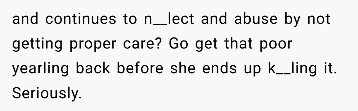 and continues to n__lect and abuse by not getting proper care? Go get that poor yearling back before she ends up k__ling it. Seriously.