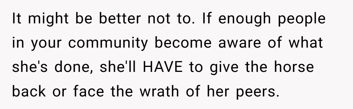It might be better not to. If enough people in your community become aware of what she's done, she'll HAVE to give the horse back or face the wrath of...