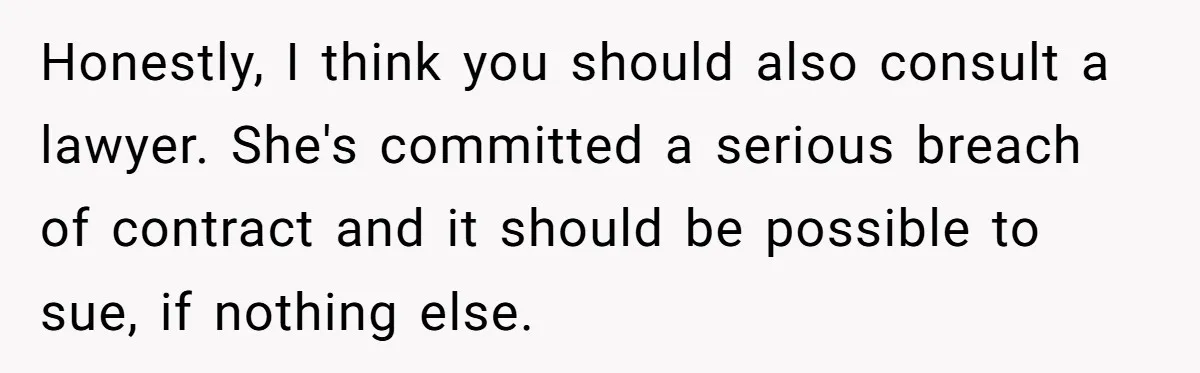 Honestly, I think you should also consult a lawyer. She's committed a serious breach of contract and it should be possible to sue, if nothing else.