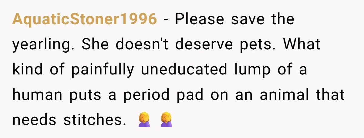 AquaticStoner1996 − Please save the yearling. She doesn't deserve pets. What kind of painfully uneducated lump of a human puts a period pad on an animal that needs stitches. 🤦‍♀️🤦‍♀️