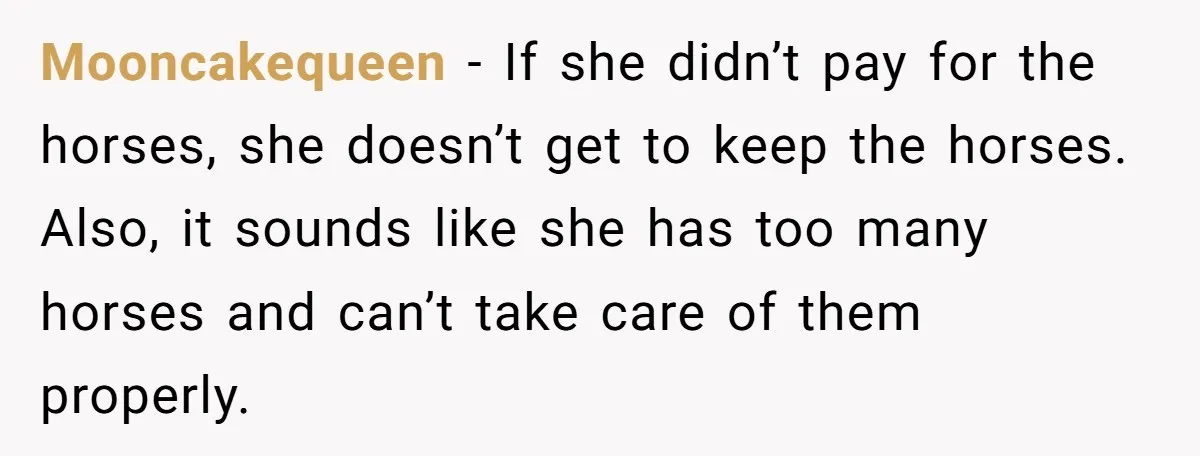 Mooncakequeen − If she didn’t pay for the horses, she doesn’t get to keep the horses. Also, it sounds like she has too many horses and can’t take care of...