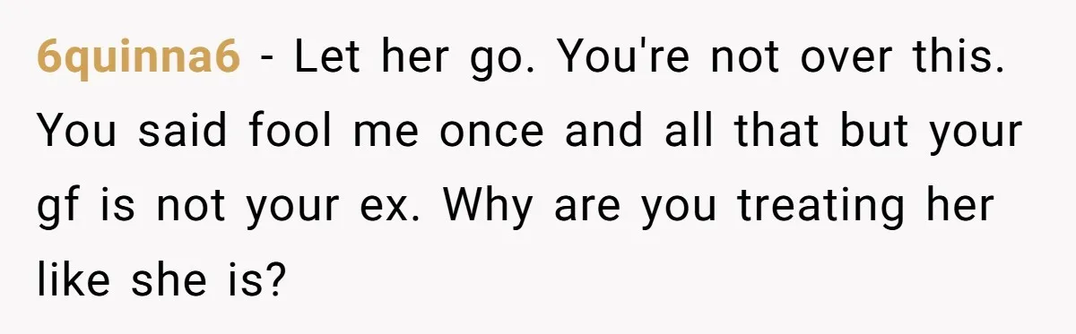 6quinna6 − Let her go. You're not over this. You said fool me once and all that but your gf is not your ex. Why are you treating her like...