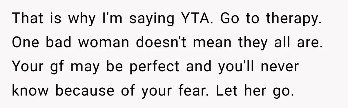 That is why I'm saying YTA. Go to therapy. One bad woman doesn't mean they all are. Your gf may be perfect and you'll never know because of your fear....