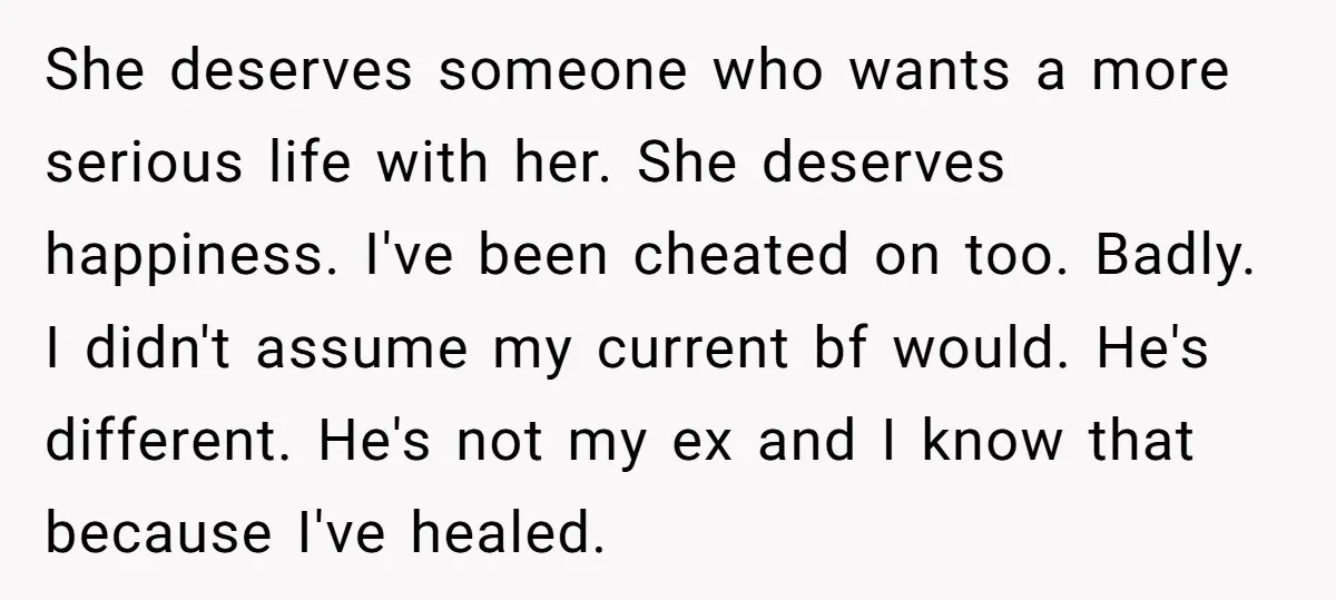 She deserves someone who wants a more serious life with her. She deserves happiness. I've been cheated on too. Badly. I didn't assume my current bf would. He's different. He's...