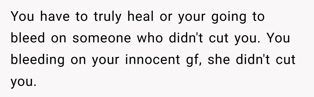 You have to truly heal or your going to bleed on someone who didn't cut you. You bleeding on your innocent gf, she didn't cut you.