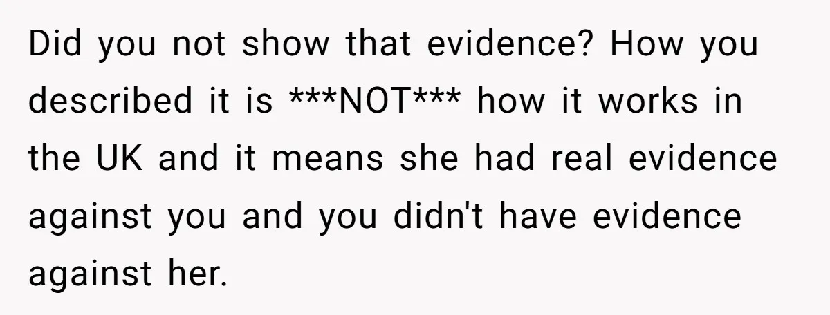 Did you not show that evidence? How you described it is ***NOT*** how it works in the UK and it means she had real evidence against you and you didn't...
