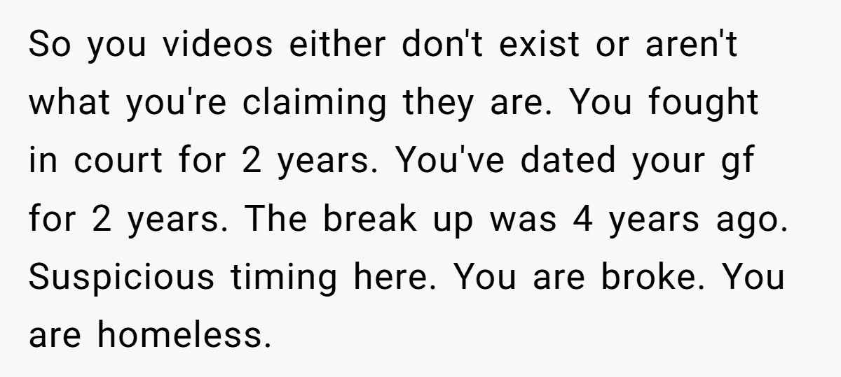 So you videos either don't exist or aren't what you're claiming they are. You fought in court for 2 years. You've dated your gf for 2 years. The break up...