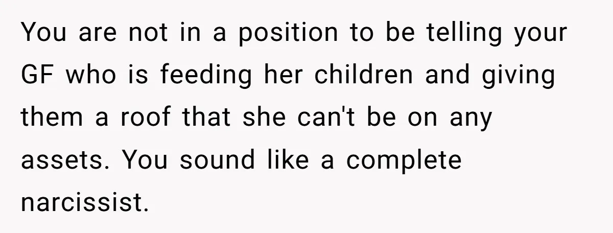 You are not in a position to be telling your GF who is feeding her children and giving them a roof that she can't be on any assets. You sound...