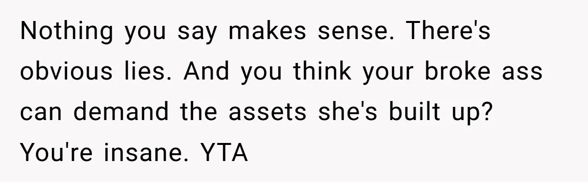 Nothing you say makes sense. There's obvious lies. And you think your broke ass can demand the assets she's built up? You're insane. YTA