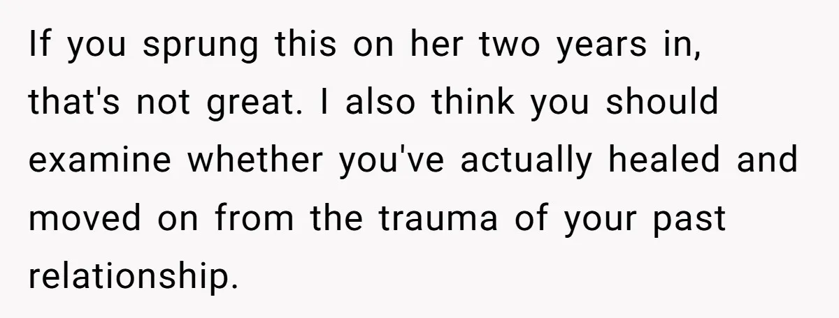 If you sprung this on her two years in, that's not great. I also think you should examine whether you've actually healed and moved on from the trauma of your...