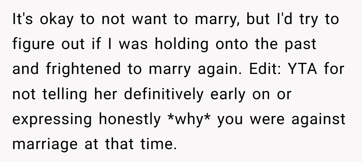 It's okay to not want to marry, but I'd try to figure out if I was holding onto the past and frightened to marry again. Edit: YTA for not telling...