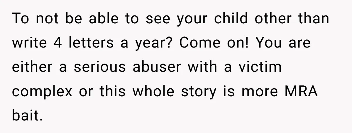 To not be able to see your child other than write 4 letters a year? Come on! You are either a serious abuser with a victim complex or this whole...