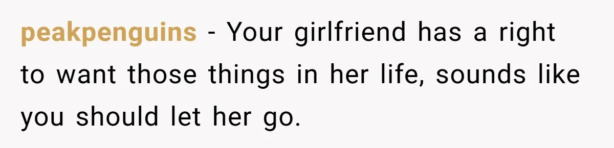peakpenguins − Your girlfriend has a right to want those things in her life, sounds like you should let her go.