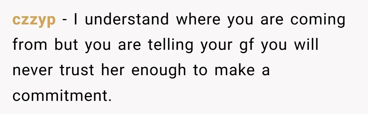 czzyp − I understand where you are coming from but you are telling your gf you will never trust her enough to make a commitment.