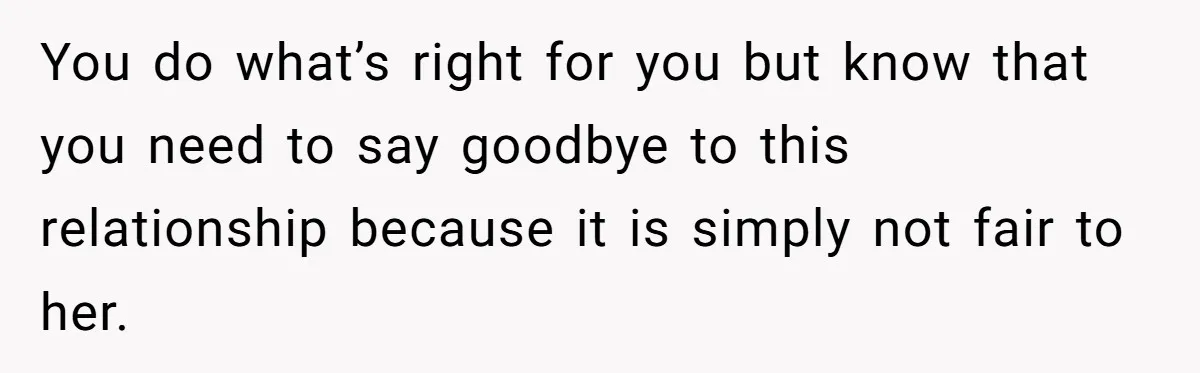 You do what’s right for you but know that you need to say goodbye to this relationship because it is simply not fair to her.