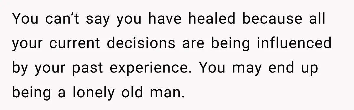 You can’t say you have healed because all your current decisions are being influenced by your past experience. You may end up being a lonely old man.