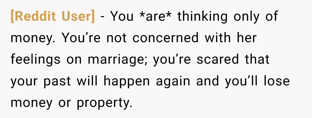 [Reddit User] − You *are* thinking only of money. You’re not concerned with her feelings on marriage; you’re scared that your past will happen again and you’ll lose money or...