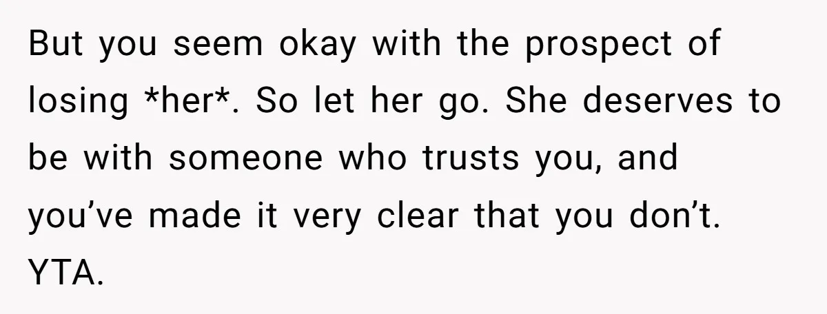 But you seem okay with the prospect of losing *her*. So let her go. She deserves to be with someone who trusts you, and you’ve made it very clear that...