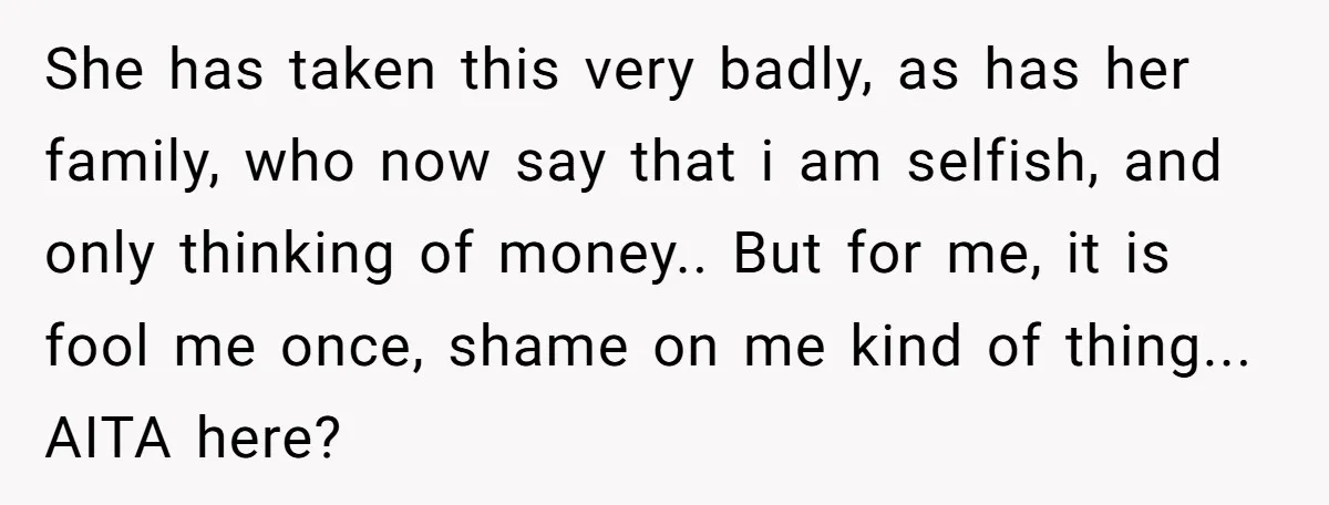 She has taken this very badly, as has her family, who now say that i am selfish, and only thinking of money.. But for me, it is fool me once,...