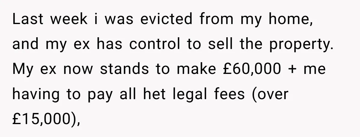 Last week i was evicted from my home, and my ex has control to sell the property. My ex now stands to make £60,000 + me having to pay all...