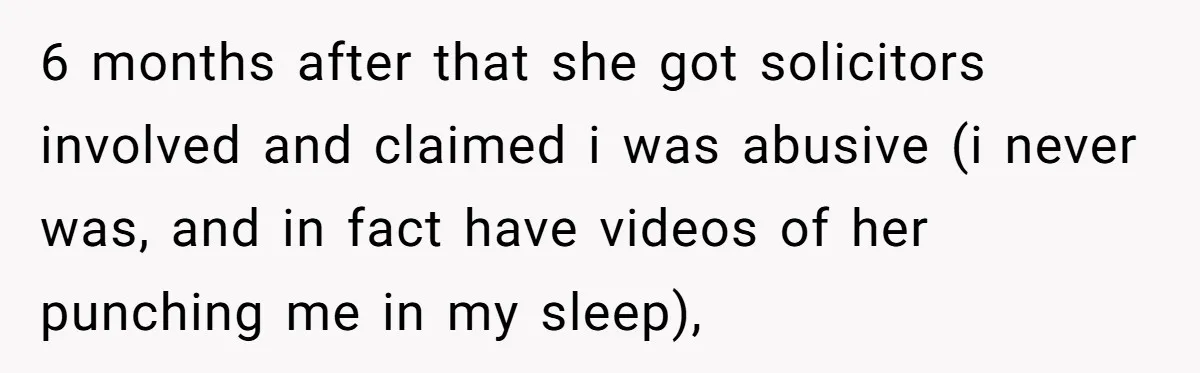 6 months after that she got solicitors involved and claimed i was abusive (i never was, and in fact have videos of her punching me in my sleep),