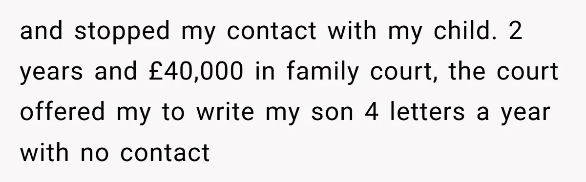 and stopped my contact with my child. 2 years and £40,000 in family court, the court offered my to write my son 4 letters a year with no contact