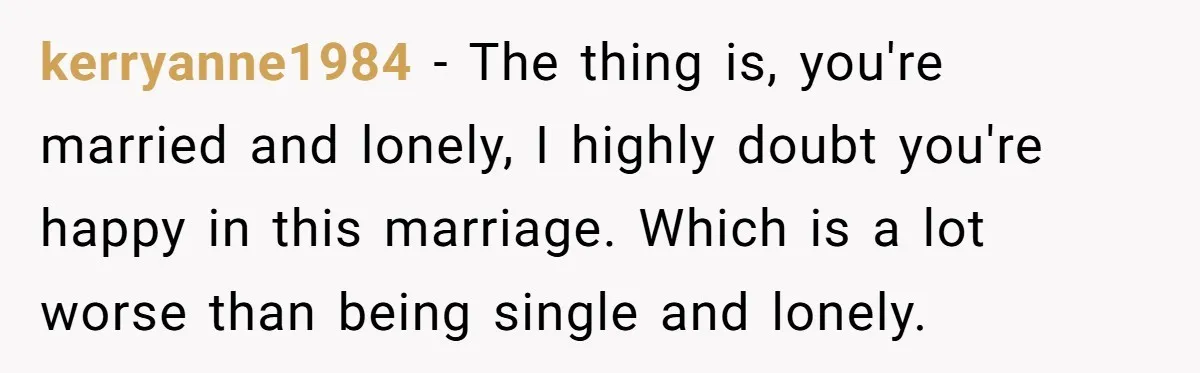 kerryanne1984 − The thing is, you're married and lonely, I highly doubt you're happy in this marriage. Which is a lot worse than being single and lonely.