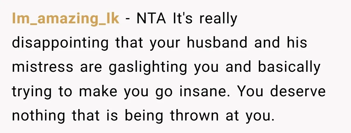 Im_amazing_Ik − NTA It's really disappointing that your husband and his mistress are gaslighting you and basically trying to make you go insane. You deserve nothing that is being thrown...