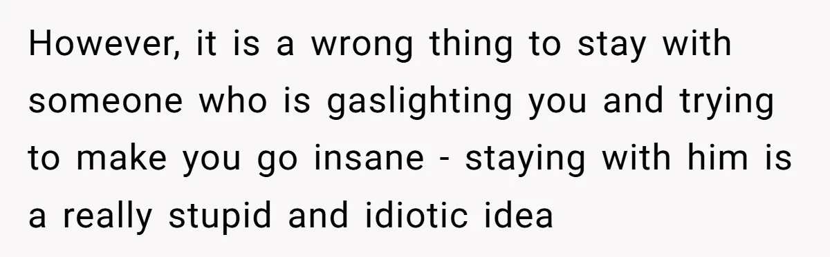 However, it is a wrong thing to stay with someone who is gaslighting you and trying to make you go insane - staying with him is a really stupid and...