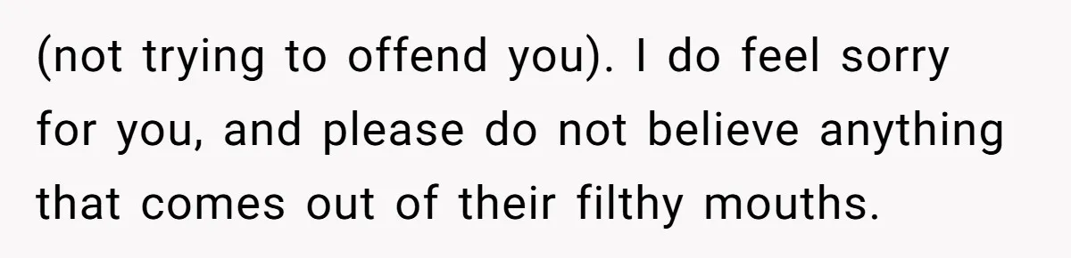 (not trying to offend you). I do feel sorry for you, and please do not believe anything that comes out of their filthy mouths.
