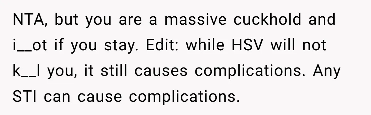 NTA, but you are a massive cuckhold and i__ot if you stay. Edit: while HSV will not k__l you, it still causes complications. Any STI can cause complications.