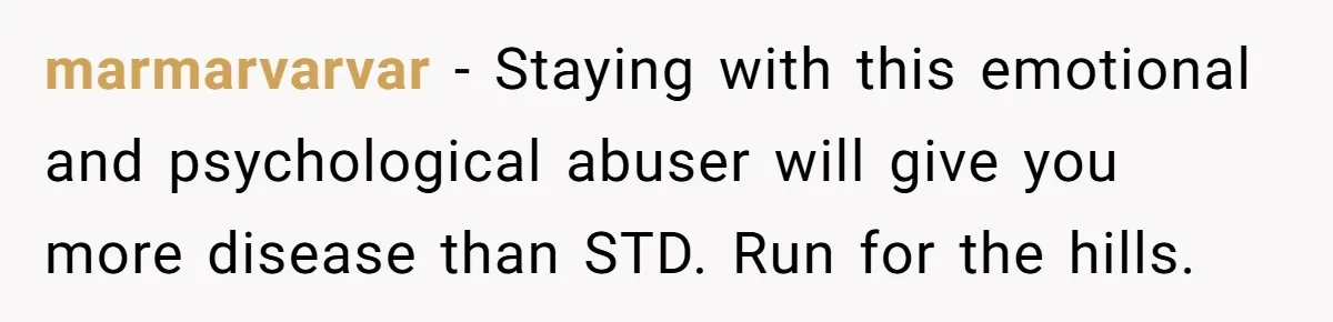 marmarvarvar − Staying with this emotional and psychological abuser will give you more disease than STD. Run for the hills.