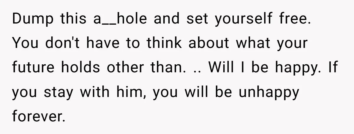 Dump this a__hole and set yourself free. You don't have to think about what your future holds other than. .. Will I be happy. If you stay with him, you...