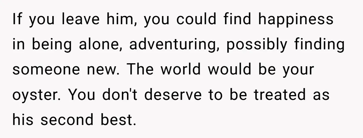 If you leave him, you could find happiness in being alone, adventuring, possibly finding someone new. The world would be your oyster. You don't deserve to be treated as his...