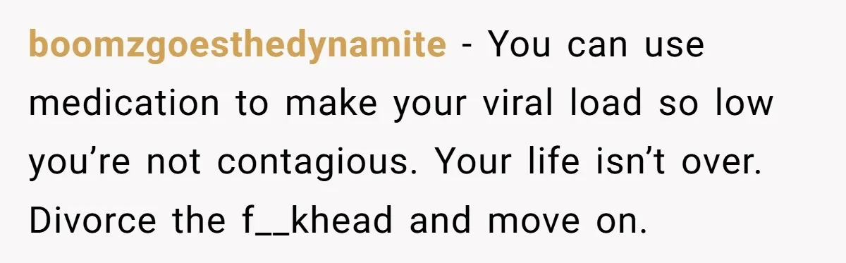 boomzgoesthedynamite − You can use medication to make your viral load so low you’re not contagious. Your life isn’t over. Divorce the f__khead and move on.